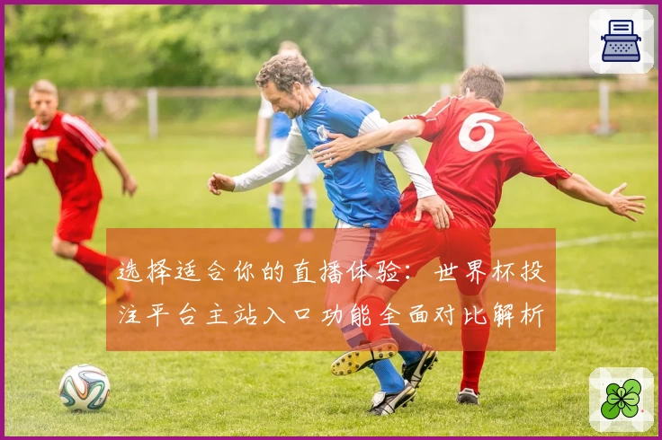 选择适合你的直播体验：世界杯投注平台主站入口功能全面对比解析